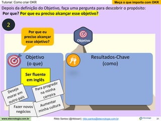 31
Meça o que importa com OKR
Rildo Santos (@rildosan) rildo.santos@etecnologia.com.br
www.etecnologia.com.br
Objetivo
Depois da definição do Objetivo, faça uma pergunta para descobrir o propósito:
Por que? Por que eu preciso alcançar esse objetivo?
Objetivo
(o que)
Resultados-Chave
(como)
Ser fluente
em inglês
Por que eu
preciso alcançar
esse objetivo?
Fazer novos
negócios
2
Tutorial: Como criar OKR
 