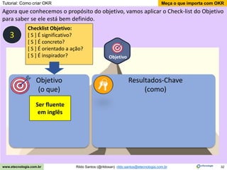 32
Meça o que importa com OKR
Rildo Santos (@rildosan) rildo.santos@etecnologia.com.br
www.etecnologia.com.br
Objetivo
Agora que conhecemos o propósito do objetivo, vamos aplicar o Check-list do Objetivo
para saber se ele está bem definido.
Objetivo
(o que)
Resultados-Chave
(como)
Ser fluente
em inglês
3
Checklist Objetivo:
[ S ] É significativo?
[ S ] É concreto?
[ S ] É orientado a ação?
[ S ] É inspirador?
Tutorial: Como criar OKR
 