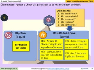 34
Meça o que importa com OKR
Rildo Santos (@rildosan) rildo.santos@etecnologia.com.br
www.etecnologia.com.br
Objetivo
Último passo: Aplicar o Check-List para saber se os KRs estão bem definidos.
Objetivo
(o que)
Resultados-Chave
(como)
Ser fluente
em inglês
KR1 - Assistir 10
filmes em inglês sem
legenda em 3 meses
KR4 - Ler 5 livros em
inglês em 2 meses
KR2 - Falar em inglês
com pessoas que são
nativas no idioma
KR3 - Escrever, ler e
falar em inglês todos
os dias
5
Check-List KRs:
[ S ] São desafiantes?
[ S ] São mensuráveis?
[ S ] São temporais?
[ S ] São realistas?
[ S ] São verificáveis?
Tutorial: Como criar OKR
 