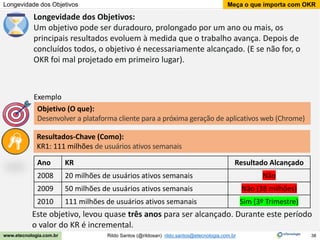 38
Meça o que importa com OKR
Rildo Santos (@rildosan) rildo.santos@etecnologia.com.br
www.etecnologia.com.br
Longevidade dos Objetivos
Longevidade dos Objetivos:
Um objetivo pode ser duradouro, prolongado por um ano ou mais, os
principais resultados evoluem à medida que o trabalho avança. Depois de
concluídos todos, o objetivo é necessariamente alcançado. (E se não for, o
OKR foi mal projetado em primeiro lugar).
Resultados-Chave (Como):
KR1: 111 milhões de usuários ativos semanais
Objetivo (O que):
Desenvolver a plataforma cliente para a próxima geração de aplicativos web (Chrome)
Exemplo
Este objetivo, levou quase três anos para ser alcançado. Durante este período
o valor do KR é incremental.
Ano KR Resultado Alcançado
2008 20 milhões de usuários ativos semanais Não
2009 50 milhões de usuários ativos semanais Não (38 milhões)
2010 111 milhões de usuários ativos semanais Sim (3º Trimestre)
 