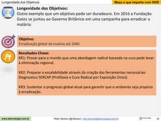 39
Meça o que importa com OKR
Rildo Santos (@rildosan) rildo.santos@etecnologia.com.br
www.etecnologia.com.br
Longevidade dos Objetivos
Longevidade dos Objetivos:
Outro exemplo que um objetivo pode ser duradouro. Em 2016 a Fundação
Gates se juntou ao Governo Britânico em uma campanha para erradicar a
malária:
Resultados-Chave:
KR1: Provar para o mundo que uma abordagem radical baseada na cura pode levar
à eliminação regional.
KR2: Preparar a escalabilidade através da criação das ferramentas necessárias:
Diagnostico SERCAP (Profilaxia e Cura Radical por Exposição Única)
KR3: Sustentar o progresso global atual para garantir que o ambiente seja propício
à erradicação.
Objetivo:
Erradicação global da malária até 2040
 