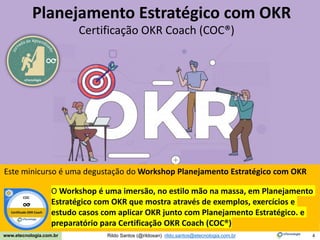 4
Meça o que importa com OKR
Rildo Santos (@rildosan) rildo.santos@etecnologia.com.br
www.etecnologia.com.br
eTecnologia
Planejamento Estratégico com OKR
Certificação OKR Coach (COC®)
Este minicurso é uma degustação do Workshop Planejamento Estratégico com OKR
O Workshop é uma imersão, no estilo mão na massa, em Planejamento
Estratégico com OKR que mostra através de exemplos, exercícios e
estudo casos com aplicar OKR junto com Planejamento Estratégico. e
preparatório para Certificação OKR Coach (COC®)
COC
Certificado OKR Coach
 