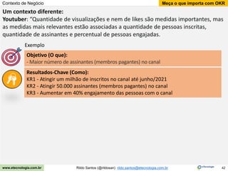 42
Meça o que importa com OKR
Rildo Santos (@rildosan) rildo.santos@etecnologia.com.br
www.etecnologia.com.br
Contexto de Negócio
Um contexto diferente:
Youtuber: “Quantidade de visualizações e nem de likes são medidas importantes, mas
as medidas mais relevantes estão associadas a quantidade de pessoas inscritas,
quantidade de assinantes e percentual de pessoas engajadas.
Resultados-Chave (Como):
KR1 - Atingir um milhão de inscritos no canal até junho/2021
KR2 - Atingir 50.000 assinantes (membros pagantes) no canal
KR3 - Aumentar em 40% engajamento das pessoas com o canal
Objetivo (O que):
- Maior número de assinantes (membros pagantes) no canal
Exemplo
 