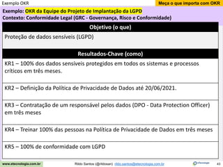 43
Meça o que importa com OKR
Rildo Santos (@rildosan) rildo.santos@etecnologia.com.br
www.etecnologia.com.br
Exemplo: OKR da Equipe do Projeto de Implantação da LGPD
Contexto: Conformidade Legal (GRC - Governança, Risco e Conformidade)
Exemplo OKR
Objetivo (o que)
Proteção de dados sensíveis (LGPD)
Resultados-Chave (como)
KR1 – 100% dos dados sensíveis protegidos em todos os sistemas e processos
críticos em três meses.
KR2 – Definição da Política de Privacidade de Dados até 20/06/2021.
KR3 – Contratação de um responsável pelos dados (DPO - Data Protection Officer)
em três meses
KR4 – Treinar 100% das pessoas na Política de Privacidade de Dados em três meses
KR5 – 100% de conformidade com LGPD
 