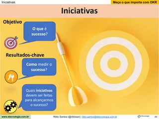 44
Meça o que importa com OKR
Rildo Santos (@rildosan) rildo.santos@etecnologia.com.br
www.etecnologia.com.br
Iniciativas
Iniciativas
O que é
sucesso?
Como medir o
sucesso?
Objetivo
Resultados-chave
Quais iniciativas
devem ser feitas
para alcançarmos
o sucesso?
 