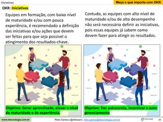 45
Meça o que importa com OKR
Rildo Santos (@rildosan) rildo.santos@etecnologia.com.br
www.etecnologia.com.br
OKR: Iniciativas
Iniciativas
Contudo, as equipes com alto nível de
maturidade e/ou de alto desempenho
não será necessário definir as iniciativas,
pois essas equipes já sabem como
devem fazer para atingir os resultados.
Equipes em formação, com baixo nível
de maturidade e/ou com pouca
experiência, é recomendado a definição
das iniciativas e/ou ações que devem
ser feitas para que seja possível o
atingimento dos resultados-chave.
Objetivo: Gerar aprendizado, elevar o nível
de maturidade e de experiência.
Objetivo: Dar autonomia, incentivar o auto
gerenciamento
 