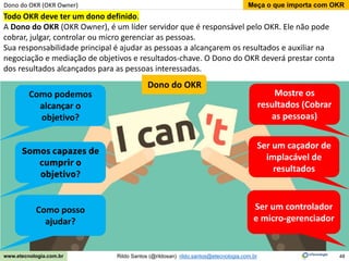 48
Meça o que importa com OKR
Rildo Santos (@rildosan) rildo.santos@etecnologia.com.br
www.etecnologia.com.br
Dono do OKR (OKR Owner)
Todo OKR deve ter um dono definido.
A Dono do OKR (OKR Owner), é um líder servidor que é responsável pelo OKR. Ele não pode
cobrar, julgar, controlar ou micro gerenciar as pessoas.
Sua responsabilidade principal é ajudar as pessoas a alcançarem os resultados e auxiliar na
negociação e mediação de objetivos e resultados-chave. O Dono do OKR deverá prestar conta
dos resultados alcançados para as pessoas interessadas.
Ser um caçador de
implacável de
resultados
Ser um controlador
e micro-gerenciador
Mostre os
resultados (Cobrar
as pessoas)
Como podemos
alcançar o
objetivo?
Somos capazes de
cumprir o
objetivo?
Como posso
ajudar?
Dono do OKR
 