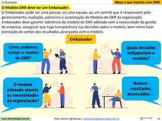 49
Meça o que importa com OKR
Rildo Santos (@rildosan) rildo.santos@etecnologia.com.br
www.etecnologia.com.br
Embaixador
O Modelo OKR deve ter um Embaixador .
O Embaixador pode ser uma pessoa, ou uma equipe, ou um comitê que é responsável pelo
gerenciamento, evolução, patrocino e sustentação do Modelo de OKR da organização.
Embaixador deve garantir aderência do modelo de OKR adotado com a necessidade de gestão
da empresa, assegurar que haja transparência nas decisões sobre o modelo, bem como fazer
prestação de contas dos resultados alcançados com o modelo.
Como podemos
evoluir o modelo
de OKR?
O modelo
adotado atende
as necessidades
da organização?
Embaixador
Quais decisões
influenciam o
modelo?
Nossos
resultados
alcançados...
 