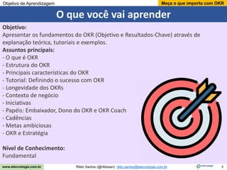 5
Meça o que importa com OKR
Rildo Santos (@rildosan) rildo.santos@etecnologia.com.br
www.etecnologia.com.br
O que você vai aprender
Objetivo de Aprendizagem
Objetivo:
Apresentar os fundamentos do OKR (Objetivo e Resultados-Chave) através de
explanação teórica, tutoriais e exemplos.
Assuntos principais:
- O que é OKR
- Estrutura do OKR
- Principais características do OKR
- Tutorial: Definindo o sucesso com OKR
- Longevidade dos OKRs
- Contexto de negócio
- Iniciativas
- Papéis: Embaixador, Dono do OKR e OKR Coach
- Cadências
- Metas ambiciosas
- OKR e Estratégia
Nível de Conhecimento:
Fundamental
 