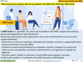 50
Meça o que importa com OKR
Rildo Santos (@rildosan) rildo.santos@etecnologia.com.br
www.etecnologia.com.br
O OKR Coach é o “guardião” da cultura de resultados e dos OKRs, é agente de mudança,
pensa estrategicamente e age taticamente.
Geralmente são pessoas mais experientes e com vasto conhecimento e que tem como
responsabilidades:
- Disseminar a cultura de resultado, a disciplina da medição e ensinam a organização sobre
como ser eficiente no uso dos OKRs.
- Facilitam os eventos de planejamento, avaliação e revisão. Conduzem os eventos de
check-ins para acompanhar, monitorar o desempenho e o progresso em relação aos
objetivos.
- Orientar, apoiar, motivar e incentivar o uso de ORKs pelas equipes e pessoas.
O OKR Coach também é conhecido como OKR Champion e OKR Master.
OKR Coach
OKR Coach
Todo processo de mudança deve ter um agente, com OKR não é diferente: OKR Coach.
 