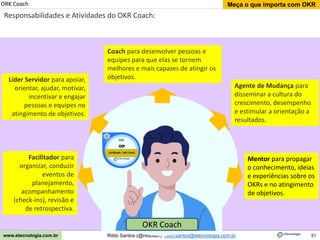 51
Meça o que importa com OKR
Rildo Santos (@rildosan) rildo.santos@etecnologia.com.br
www.etecnologia.com.br
ORK Coach
Responsabilidades e Atividades do OKR Coach:
Líder Servidor para apoiar,
orientar, ajudar, motivar,
incentivar e engajar
pessoas e equipes no
atingimento de objetivos.
Agente de Mudança para
disseminar a cultura do
crescimento, desempenho
e estimular a orientação a
resultados.
Coach para desenvolver pessoas e
equipes para que elas se tornem
melhores e mais capazes de atingir os
objetivos.
Facilitador para
organizar, conduzir
eventos de
planejamento,
acompanhamento
(check-ins), revisão e
de retrospectiva.
Mentor para propagar
o conhecimento, ideias
e experiências sobre os
OKRs e no atingimento
de objetivos.
OKR Coach
 