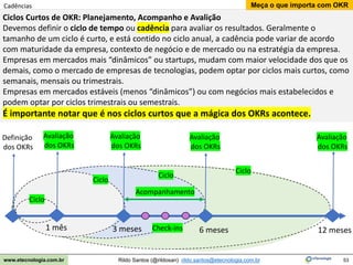 53
Meça o que importa com OKR
Rildo Santos (@rildosan) rildo.santos@etecnologia.com.br
www.etecnologia.com.br
Cadências
Ciclos Curtos de OKR: Planejamento, Acompanho e Avalição
Devemos definir o ciclo de tempo ou cadência para avaliar os resultados. Geralmente o
tamanho de um ciclo é curto, e está contido no ciclo anual, a cadência pode variar de acordo
com maturidade da empresa, contexto de negócio e de mercado ou na estratégia da empresa.
Empresas em mercados mais “dinâmicos” ou startups, mudam com maior velocidade dos que os
demais, como o mercado de empresas de tecnologias, podem optar por ciclos mais curtos, como
semanais, mensais ou trimestrais.
Empresas em mercados estáveis (menos “dinâmicos”) ou com negócios mais estabelecidos e
podem optar por ciclos trimestrais ou semestrais.
É importante notar que é nos ciclos curtos que a mágica dos OKRs acontece.
3 meses 6 meses 12 meses
Definição
dos OKRs
Avaliação
dos OKRs
Avaliação
dos OKRs
Acompanhamento
Check-ins
1 mês
Ciclo
Ciclo
Ciclo
Ciclo
Avaliação
dos OKRs
Avaliação
dos OKRs
 