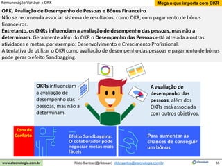 55
Meça o que importa com OKR
Rildo Santos (@rildosan) rildo.santos@etecnologia.com.br
www.etecnologia.com.br
Zona de
Conforto
ORK, Avaliação de Desempenho de Pessoas e Bônus Financeiro
Não se recomenda associar sistema de resultados, como OKR, com pagamento de bônus
financeiros.
Entretanto, os OKRs influenciam a avaliação de desempenho das pessoas, mas não a
determinam. Geralmente além do OKR o Desempenho das Pessoas está atrelada a outras
atividades e metas, por exemplo: Desenvolvimento e Crescimento Profissional.
A tentativa de utilizar o OKR como avaliação de desempenho das pessoas e pagamento de bônus
pode gerar o efeito Sandbagging.
OKRs influenciam
a avaliação de
desempenho das
pessoas, mas não a
determinam.
A avaliação de
desempenho das
pessoas, além dos
OKRs está associada
com outros objetivos.
Remuneração Variável x ORK
 
