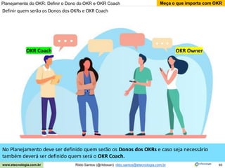 65
Meça o que importa com OKR
Rildo Santos (@rildosan) rildo.santos@etecnologia.com.br
www.etecnologia.com.br
No Planejamento deve ser definido quem serão os Donos dos OKRs e caso seja necessário
também deverá ser definido quem será o OKR Coach.
Definir quem serão os Donos dos OKRs e OKR Coach
Planejamento do OKR: Definir o Dono do OKR e OKR Coach
OKR Coach OKR Owner
 