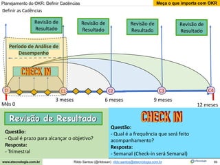 66
Meça o que importa com OKR
Rildo Santos (@rildosan) rildo.santos@etecnologia.com.br
www.etecnologia.com.br
Definir as Cadências
12 meses
3 meses 9 meses
Período de Análise de
Desempenho
Questão:
- Qual é a frequência que será feito
acompanhamento?
Resposta:
- Semanal (Check-in será Semanal)
C3 C4
C2
6 meses
Mês 0
Revisão de
Resultado
0 C1
Planejamento do OKR: Definir Cadências
Questão:
- Qual é prazo para alcançar o objetivo?
Resposta:
- Trimestral
Revisão de
Resultado
Revisão de
Resultado
Revisão de
Resultado
Revisão de Resultado
Revisão de Resultado
 