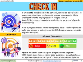 68
Meça o que importa com OKR
Rildo Santos (@rildosan) rildo.santos@etecnologia.com.br
www.etecnologia.com.br
Alto
Médio
Baixo
Acompanhamento
OKR Coach
É um evento de cadência curta, semanal, conduzido pelo ORK Coach
com a participação da equipe ou da pessoa, nesse evento é feito
acompanhamento do progresso em relação ao OKR.
Cada OKR é revisado e aponta-se seu índice de progresso (régua de
desempenho).
Caso o progresso esteja abaixo do esperado, deve-se definir planos de
ação para recuperar o atingimento do OKR. Em geral, usa-se aseguinte
régua de avaliação:
Régua de Desempenho
Qual é o nível de confiança para atingimento do objetivo?
ORK Coach, quando necessário, pode questionar o nível confiança
daequipee/oupessoapara atingir oOKR dentro do prazo estabelecido.
 