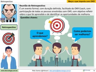 74
Meça o que importa com OKR
Rildo Santos (@rildosan) rildo.santos@etecnologia.com.br
www.etecnologia.com.br
Reunião de Retrospectiva:
É um evento formal, com duração definida, facilitado do OKR Coach, com
participação de todas as pessoas envolvidas com OKR, com objetivo refletir
sobre o que foi aprendido e de identificar as oportunidades de melhoria.
O que
aprendemos?
Como podemos
ser melhores?
Questões chaves:
Retrospectiva
Retrospectiva
 