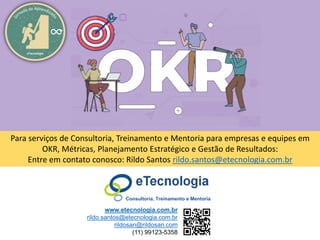 80
Meça o que importa com OKR
Rildo Santos (@rildosan) rildo.santos@etecnologia.com.br
www.etecnologia.com.br
eTecnologia
www.etecnologia.com.br
rildo.santos@etecnologia.com.br
rildosan@rildosan.com
(11) 99123-5358
Consultoria, Treinamento e Mentoria
Para serviços de Consultoria, Treinamento e Mentoria para empresas e equipes em
OKR, Métricas, Planejamento Estratégico e Gestão de Resultados:
Entre em contato conosco: Rildo Santos rildo.santos@etecnologia.com.br
 