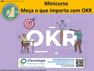 81
Meça o que importa com OKR
Rildo Santos (@rildosan) rildo.santos@etecnologia.com.br
www.etecnologia.com.br
eTecnologia
Lifelong Learning (Aprendizagem Contínua)
#okr #peaokr #planejamntoestrategico #objetivos #resultados-chave #rildosan #etecnologia
Minicurso
Meça o que importa com OKR
www.etecnologia.com.br
rildo.santos@etecnologia.com.br
rildosan@rildosan.com
(11) 99123-5358
Pessoas, Inovação e Tecnologia
Consultoria, Treinamento e Mentoria
 