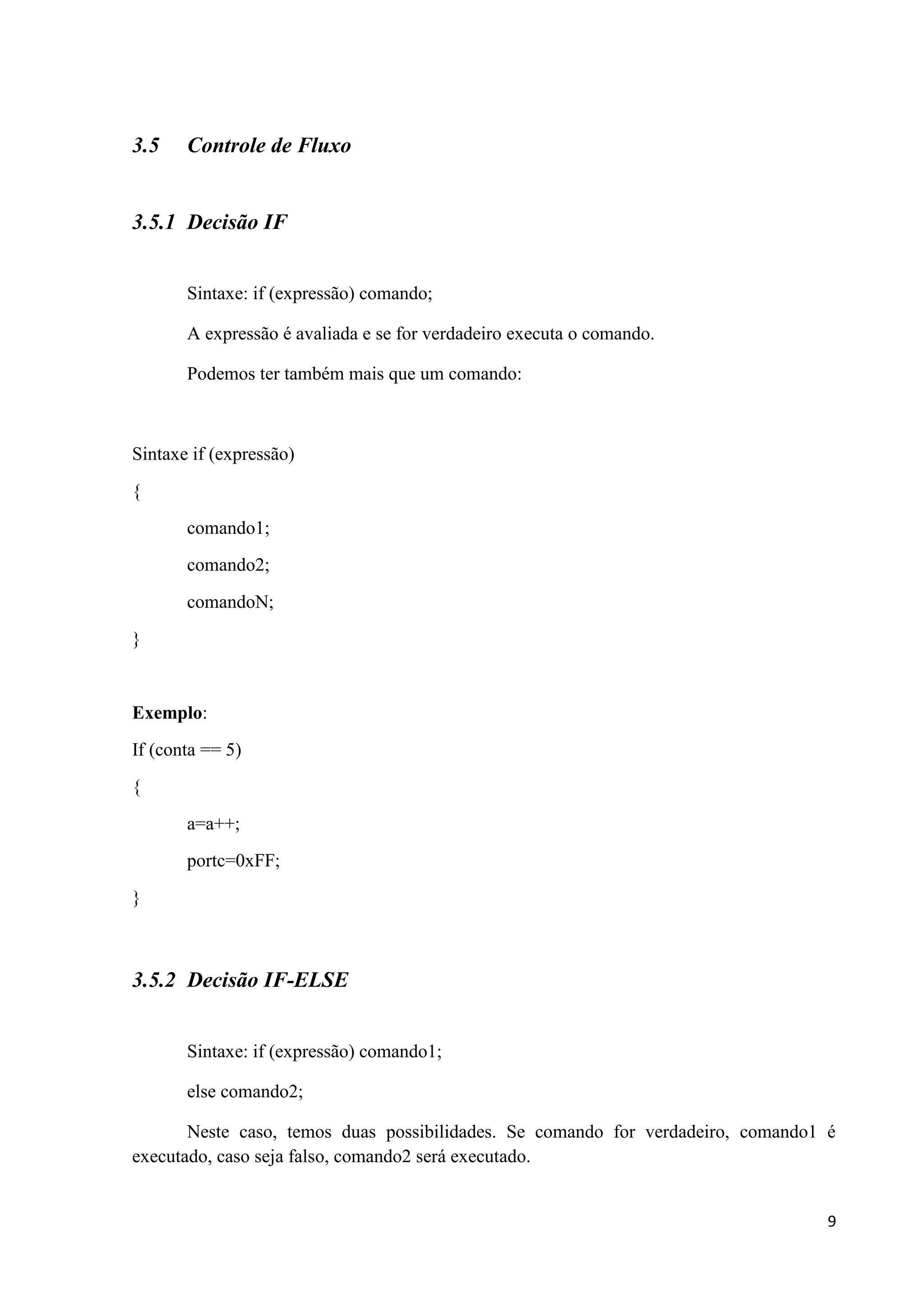 3.5

Controle de Fluxo

3.5.1 Decisão IF
Sintaxe: if (expressão) comando;
A expressão é avaliada e se for verdadeiro executa o comando.
Podemos ter também mais que um comando:

Sintaxe if (expressão)
{
comando1;
comando2;
comandoN;
}

Exemplo:
If (conta == 5)
{
a=a++;
portc=0xFF;
}

3.5.2 Decisão IF-ELSE
Sintaxe: if (expressão) comando1;
else comando2;
Neste caso, temos duas possibilidades. Se comando for verdadeiro, comando1 é
executado, caso seja falso, comando2 será executado.

9

 