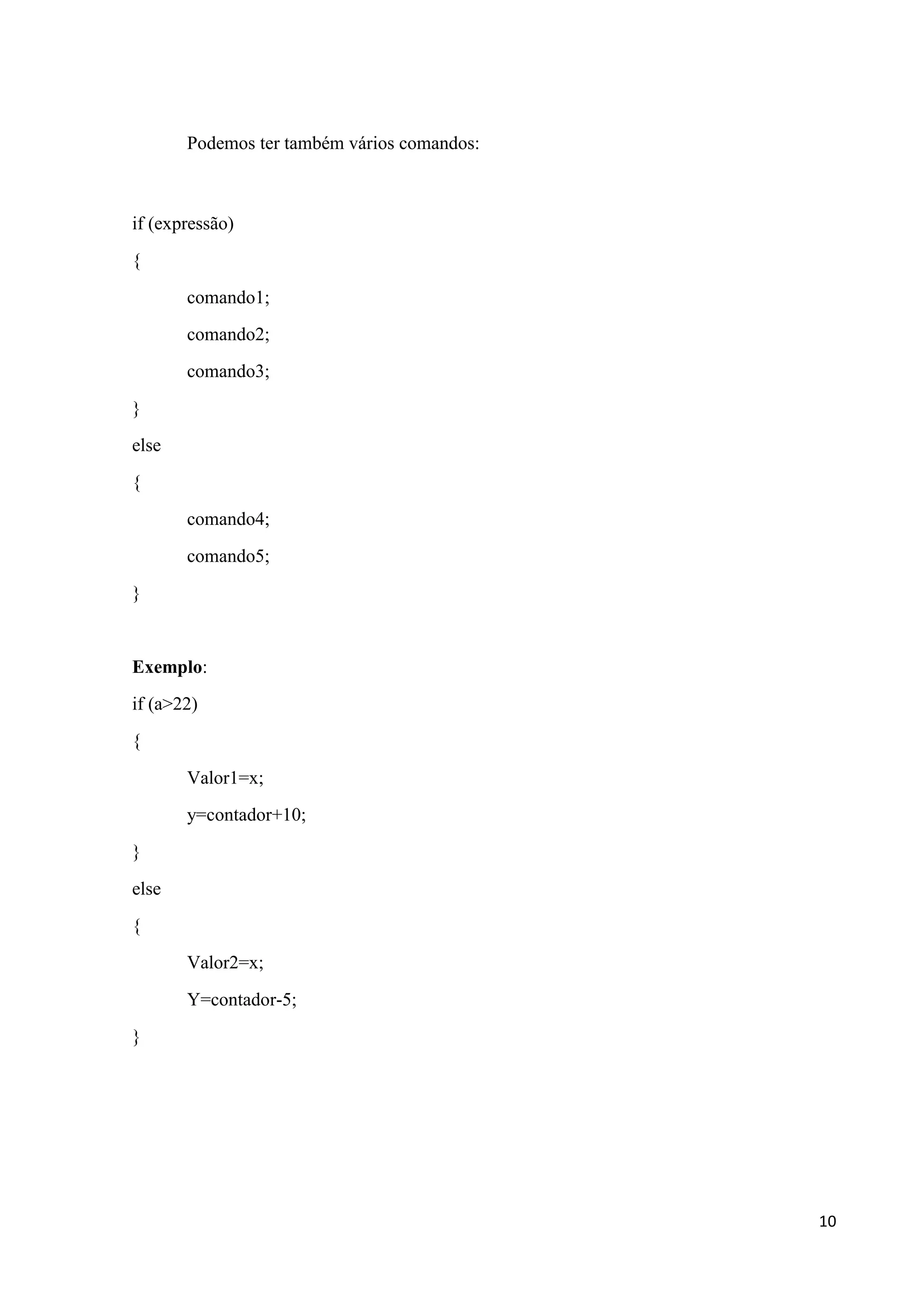 Podemos ter também vários comandos:

if (expressão)
{
comando1;
comando2;
comando3;
}
else
{
comando4;
comando5;
}

Exemplo:
if (a>22)
{
Valor1=x;
y=contador+10;
}
else
{
Valor2=x;
Y=contador-5;
}

10

 