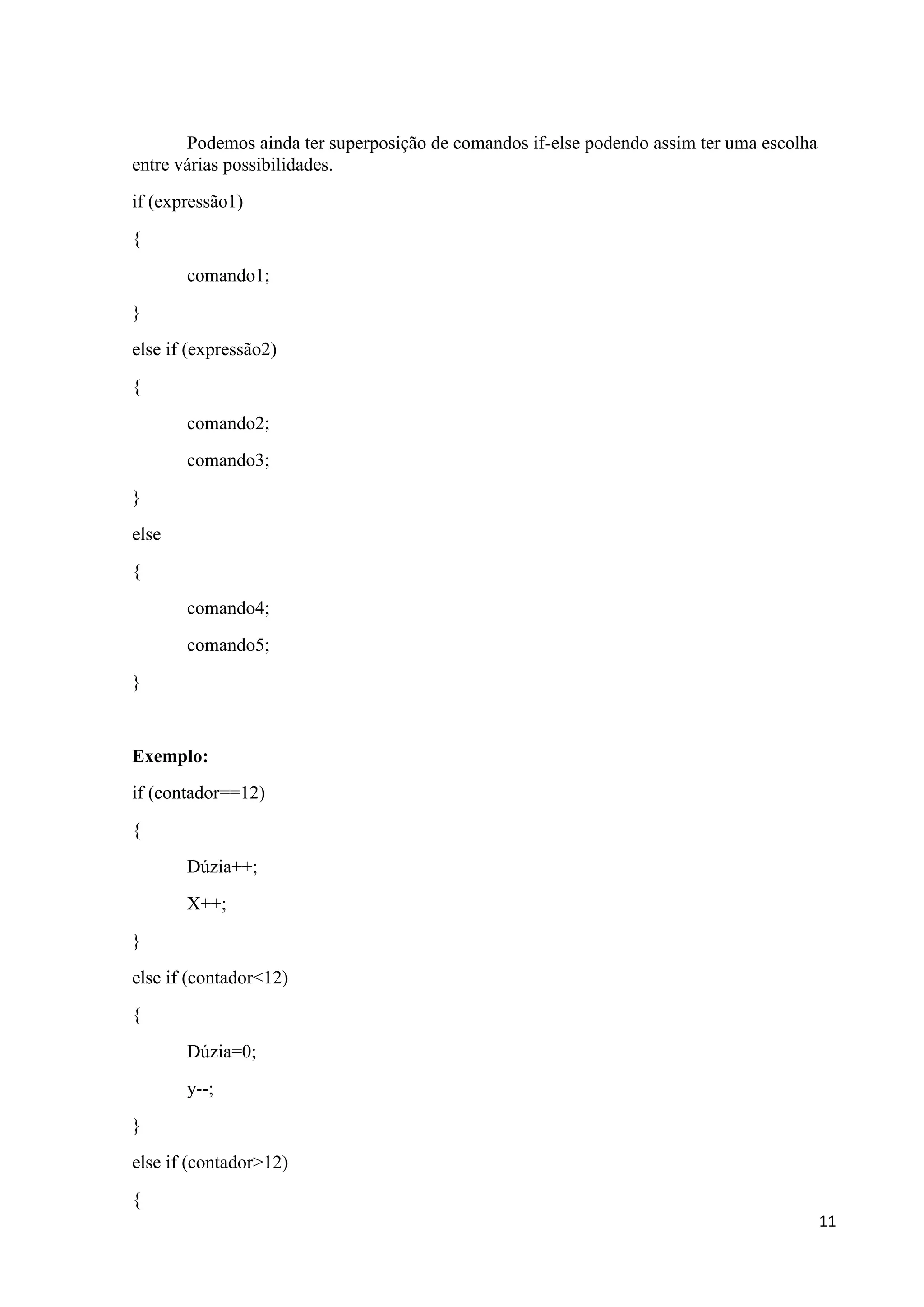 Podemos ainda ter superposição de comandos if-else podendo assim ter uma escolha
entre várias possibilidades.
if (expressão1)
{
comando1;
}
else if (expressão2)
{
comando2;
comando3;
}
else
{
comando4;
comando5;
}

Exemplo:
if (contador==12)
{
Dúzia++;
X++;
}
else if (contador<12)
{
Dúzia=0;
y--;
}
else if (contador>12)
{
11

 
