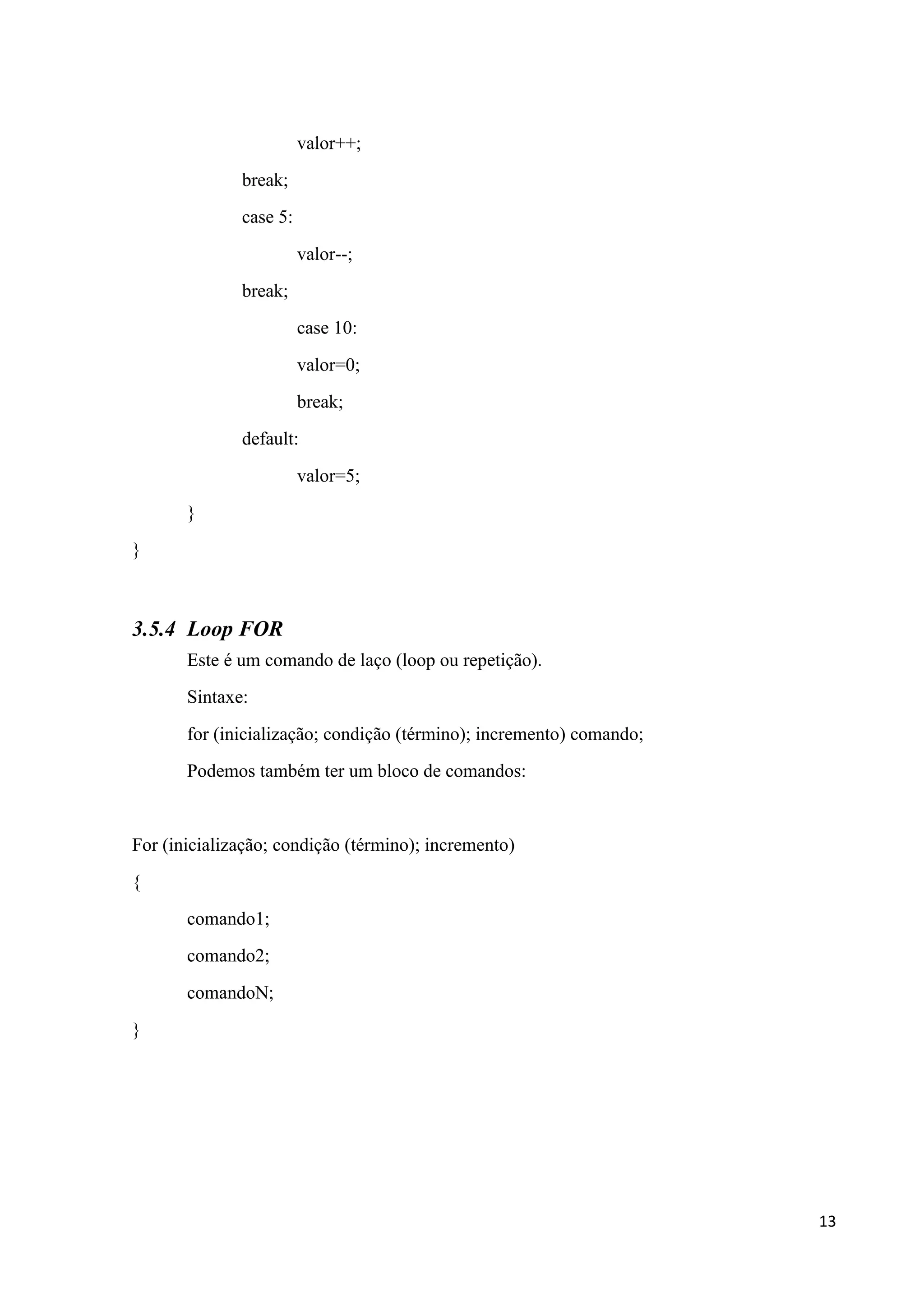 valor++;
break;
case 5:
valor--;
break;
case 10:
valor=0;
break;
default:
valor=5;
}
}

3.5.4 Loop FOR
Este é um comando de laço (loop ou repetição).
Sintaxe:
for (inicialização; condição (término); incremento) comando;
Podemos também ter um bloco de comandos:

For (inicialização; condição (término); incremento)
{
comando1;
comando2;
comandoN;
}

13

 