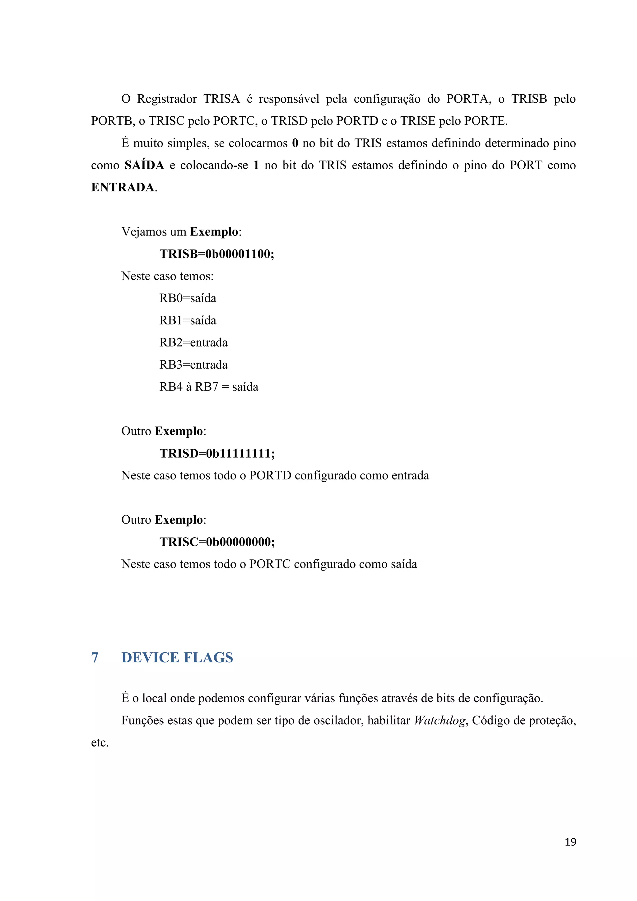 O Registrador TRISA é responsável pela configuração do PORTA, o TRISB pelo
PORTB, o TRISC pelo PORTC, o TRISD pelo PORTD e o TRISE pelo PORTE.
É muito simples, se colocarmos 0 no bit do TRIS estamos definindo determinado pino
como SAÍDA e colocando-se 1 no bit do TRIS estamos definindo o pino do PORT como
ENTRADA.

Vejamos um Exemplo:
TRISB=0b00001100;
Neste caso temos:
RB0=saída
RB1=saída
RB2=entrada
RB3=entrada
RB4 à RB7 = saída

Outro Exemplo:
TRISD=0b11111111;
Neste caso temos todo o PORTD configurado como entrada

Outro Exemplo:
TRISC=0b00000000;
Neste caso temos todo o PORTC configurado como saída

7

DEVICE FLAGS
É o local onde podemos configurar várias funções através de bits de configuração.
Funções estas que podem ser tipo de oscilador, habilitar Watchdog, Código de proteção,

etc.

19

 
