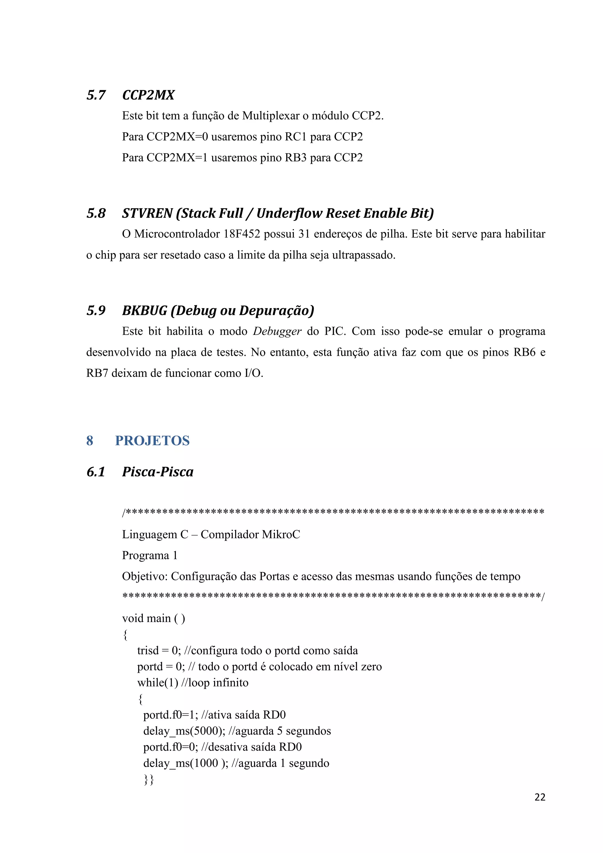 5.7

CCP2MX
Este bit tem a função de Multiplexar o módulo CCP2.
Para CCP2MX=0 usaremos pino RC1 para CCP2
Para CCP2MX=1 usaremos pino RB3 para CCP2

5.8

STVREN (Stack Full / Underflow Reset Enable Bit)
O Microcontrolador 18F452 possui 31 endereços de pilha. Este bit serve para habilitar

o chip para ser resetado caso a limite da pilha seja ultrapassado.

5.9

BKBUG (Debug ou Depuração)
Este bit habilita o modo Debugger do PIC. Com isso pode-se emular o programa

desenvolvido na placa de testes. No entanto, esta função ativa faz com que os pinos RB6 e
RB7 deixam de funcionar como I/O.

8
6.1

PROJETOS
Pisca-Pisca
/*********************************************************************
Linguagem C – Compilador MikroC
Programa 1
Objetivo: Configuração das Portas e acesso das mesmas usando funções de tempo
*********************************************************************/
void main ( )
{
trisd = 0; //configura todo o portd como saída
portd = 0; // todo o portd é colocado em nível zero
while(1) //loop infinito
{
portd.f0=1; //ativa saída RD0
delay_ms(5000); //aguarda 5 segundos
portd.f0=0; //desativa saída RD0
delay_ms(1000 ); //aguarda 1 segundo
}}
22

 