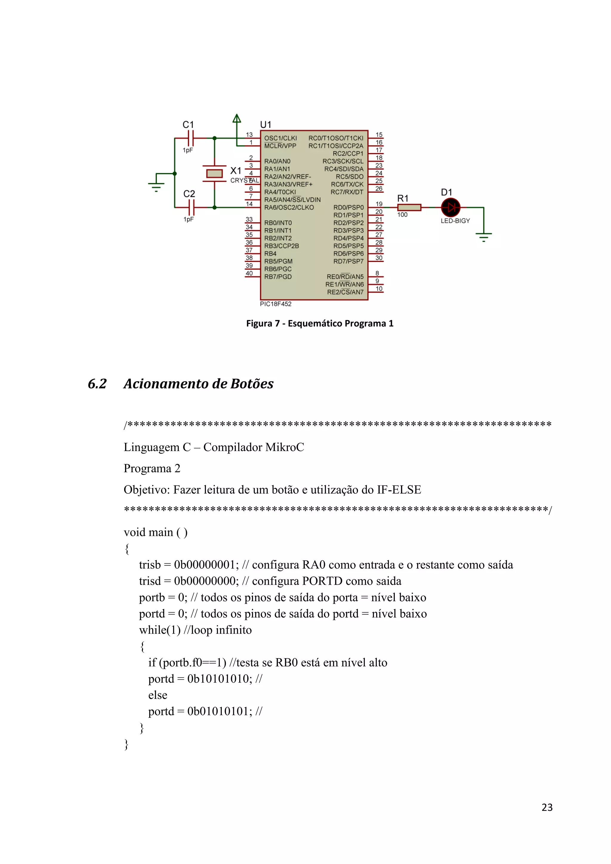 Figura 7 - Esquemático Programa 1

6.2

Acionamento de Botões
/*********************************************************************
Linguagem C – Compilador MikroC
Programa 2
Objetivo: Fazer leitura de um botão e utilização do IF-ELSE
*********************************************************************/
void main ( )
{
trisb = 0b00000001; // configura RA0 como entrada e o restante como saída
trisd = 0b00000000; // configura PORTD como saida
portb = 0; // todos os pinos de saída do porta = nível baixo
portd = 0; // todos os pinos de saída do portd = nível baixo
while(1) //loop infinito
{
if (portb.f0==1) //testa se RB0 está em nível alto
portd = 0b10101010; //
else
portd = 0b01010101; //
}
}

23

 