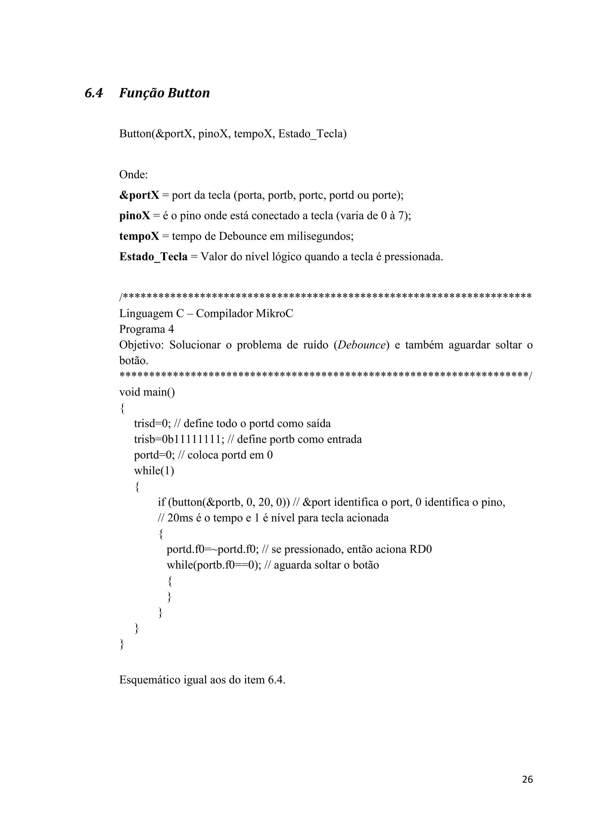 6.4

Função Button
Button(&portX, pinoX, tempoX, Estado_Tecla)

Onde:
&portX = port da tecla (porta, portb, portc, portd ou porte);
pinoX = é o pino onde está conectado a tecla (varia de 0 à 7);
tempoX = tempo de Debounce em milisegundos;
Estado_Tecla = Valor do nível lógico quando a tecla é pressionada.

/*********************************************************************
Linguagem C – Compilador MikroC
Programa 4
Objetivo: Solucionar o problema de ruído (Debounce) e também aguardar soltar o
botão.
*********************************************************************/
void main()
{
trisd=0; // define todo o portd como saída
trisb=0b11111111; // define portb como entrada
portd=0; // coloca portd em 0
while(1)
{
if (button(&portb, 0, 20, 0)) // &port identifica o port, 0 identifica o pino,
// 20ms é o tempo e 1 é nível para tecla acionada
{
portd.f0=~portd.f0; // se pressionado, então aciona RD0
while(portb.f0==0); // aguarda soltar o botão
{
}
}
}
}
Esquemático igual aos do item 6.4.

26

 