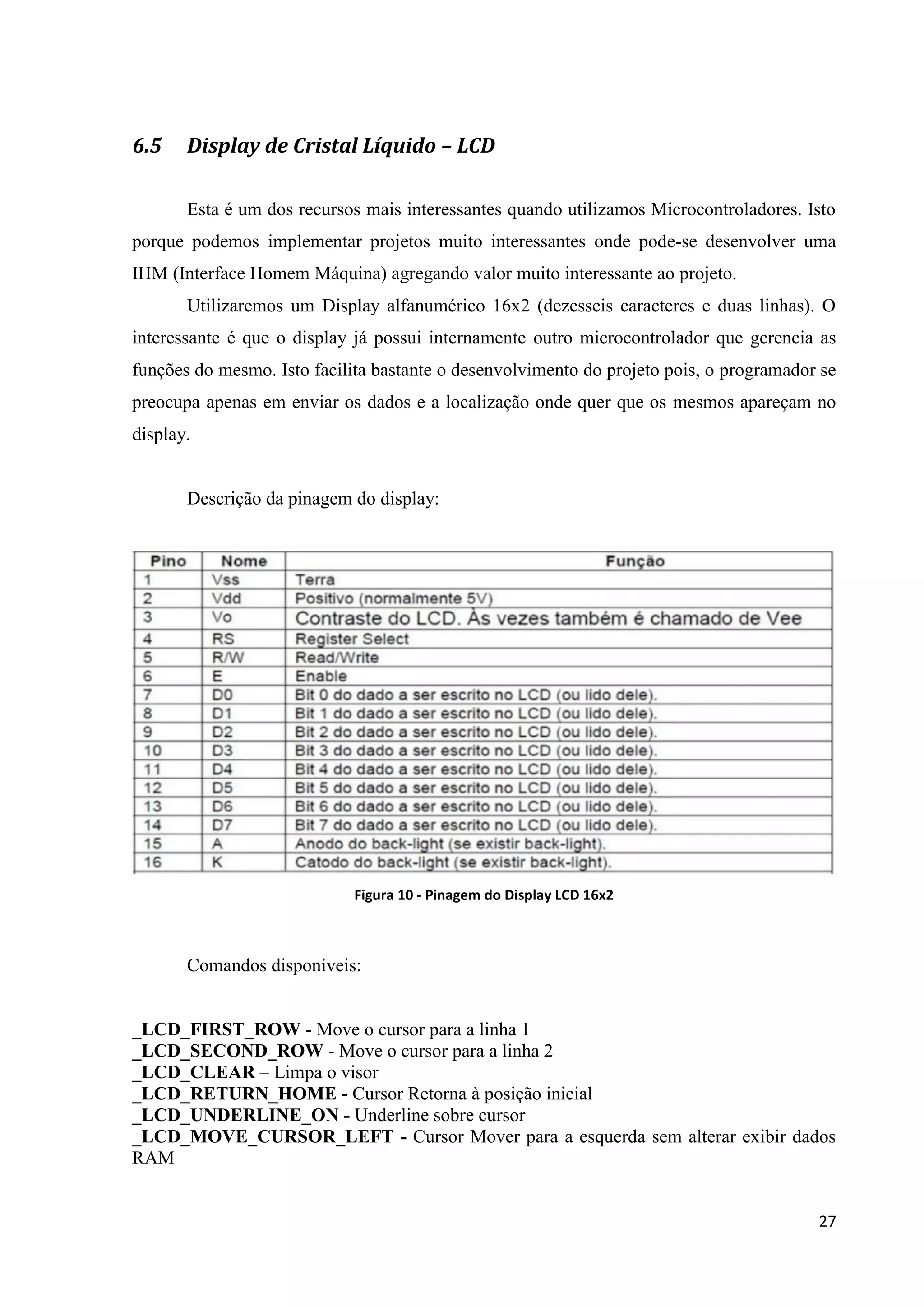 6.5

Display de Cristal Líquido – LCD
Esta é um dos recursos mais interessantes quando utilizamos Microcontroladores. Isto

porque podemos implementar projetos muito interessantes onde pode-se desenvolver uma
IHM (Interface Homem Máquina) agregando valor muito interessante ao projeto.
Utilizaremos um Display alfanumérico 16x2 (dezesseis caracteres e duas linhas). O
interessante é que o display já possui internamente outro microcontrolador que gerencia as
funções do mesmo. Isto facilita bastante o desenvolvimento do projeto pois, o programador se
preocupa apenas em enviar os dados e a localização onde quer que os mesmos apareçam no
display.

Descrição da pinagem do display:

Figura 10 - Pinagem do Display LCD 16x2

Comandos disponíveis:

_LCD_FIRST_ROW - Move o cursor para a linha 1
_LCD_SECOND_ROW - Move o cursor para a linha 2
_LCD_CLEAR – Limpa o visor
_LCD_RETURN_HOME - Cursor Retorna à posição inicial
_LCD_UNDERLINE_ON - Underline sobre cursor
_LCD_MOVE_CURSOR_LEFT - Cursor Mover para a esquerda sem alterar exibir dados
RAM
27

 