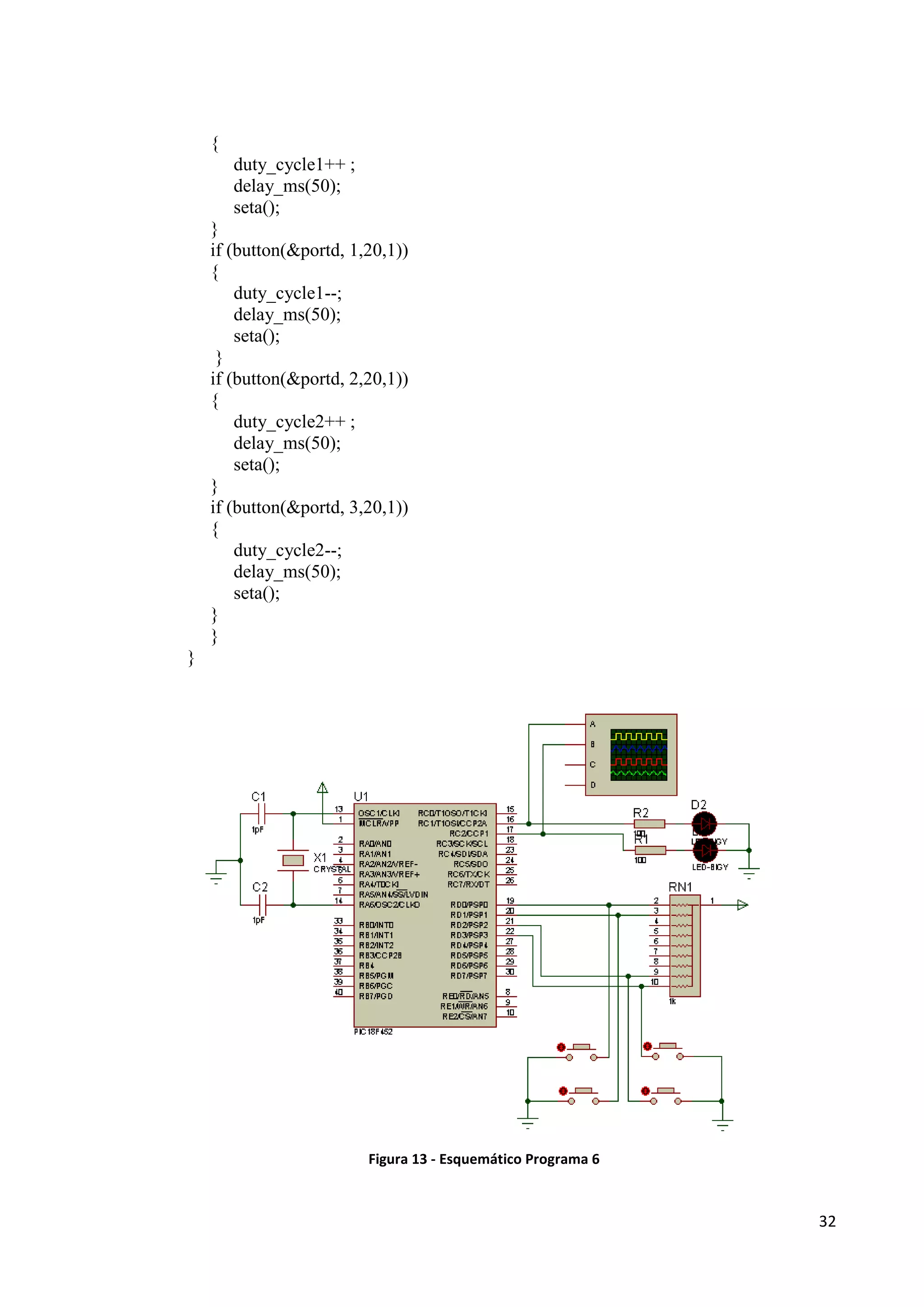 {
duty_cycle1++ ;
delay_ms(50);
seta();
}
if (button(&portd, 1,20,1))
{
duty_cycle1--;
delay_ms(50);
seta();
}
if (button(&portd, 2,20,1))
{
duty_cycle2++ ;
delay_ms(50);
seta();
}
if (button(&portd, 3,20,1))
{
duty_cycle2--;
delay_ms(50);
seta();
}
}
}

Figura 13 - Esquemático Programa 6

32

 