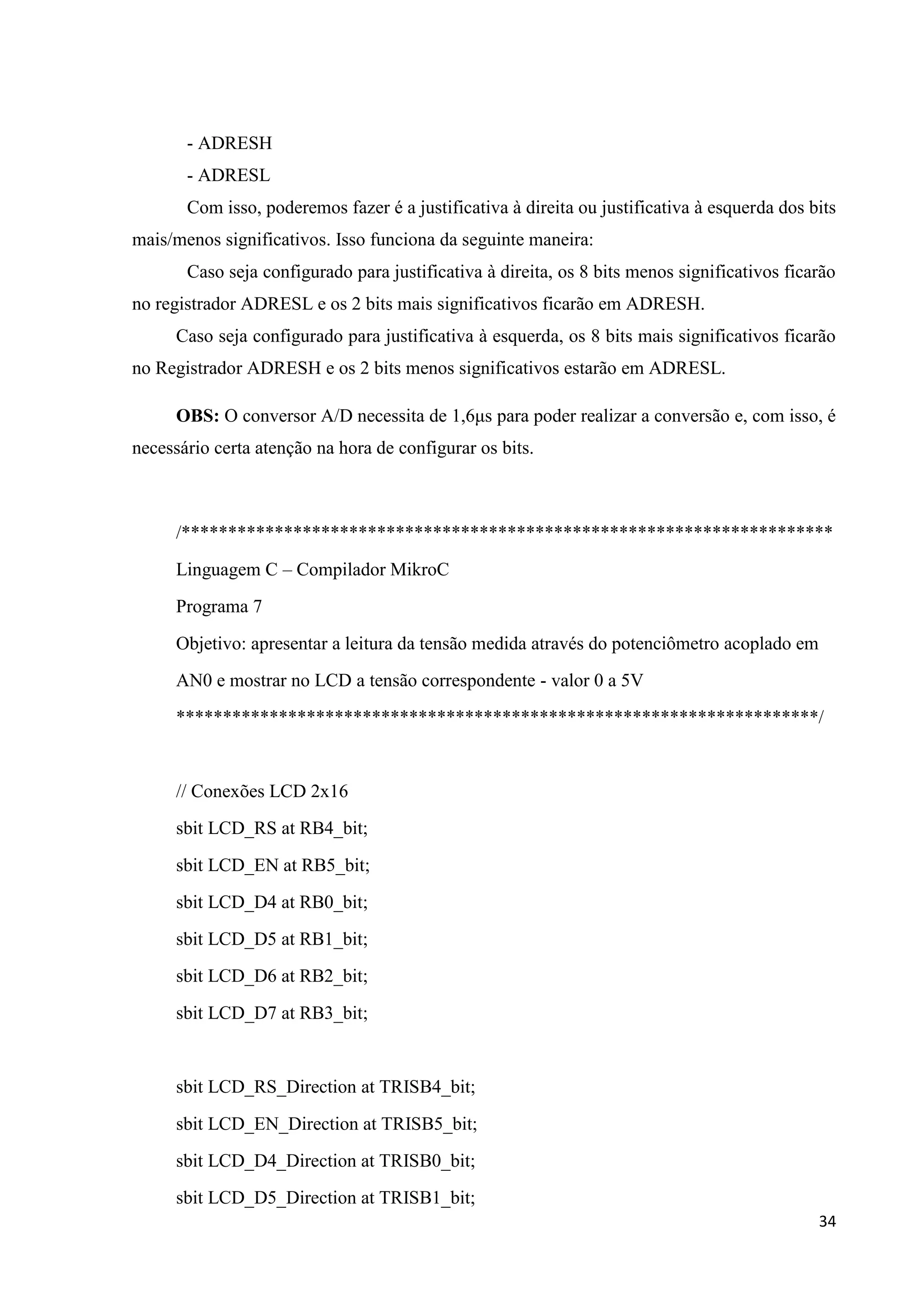 - ADRESH
- ADRESL
Com isso, poderemos fazer é a justificativa à direita ou justificativa à esquerda dos bits
mais/menos significativos. Isso funciona da seguinte maneira:
Caso seja configurado para justificativa à direita, os 8 bits menos significativos ficarão
no registrador ADRESL e os 2 bits mais significativos ficarão em ADRESH.
Caso seja configurado para justificativa à esquerda, os 8 bits mais significativos ficarão
no Registrador ADRESH e os 2 bits menos significativos estarão em ADRESL.
OBS: O conversor A/D necessita de 1,6μs para poder realizar a conversão e, com isso, é
necessário certa atenção na hora de configurar os bits.

/**********************************************************************
Linguagem C – Compilador MikroC
Programa 7
Objetivo: apresentar a leitura da tensão medida através do potenciômetro acoplado em
AN0 e mostrar no LCD a tensão correspondente - valor 0 a 5V
*********************************************************************/

// Conexões LCD 2x16
sbit LCD_RS at RB4_bit;
sbit LCD_EN at RB5_bit;
sbit LCD_D4 at RB0_bit;
sbit LCD_D5 at RB1_bit;
sbit LCD_D6 at RB2_bit;
sbit LCD_D7 at RB3_bit;

sbit LCD_RS_Direction at TRISB4_bit;
sbit LCD_EN_Direction at TRISB5_bit;
sbit LCD_D4_Direction at TRISB0_bit;
sbit LCD_D5_Direction at TRISB1_bit;
34

 