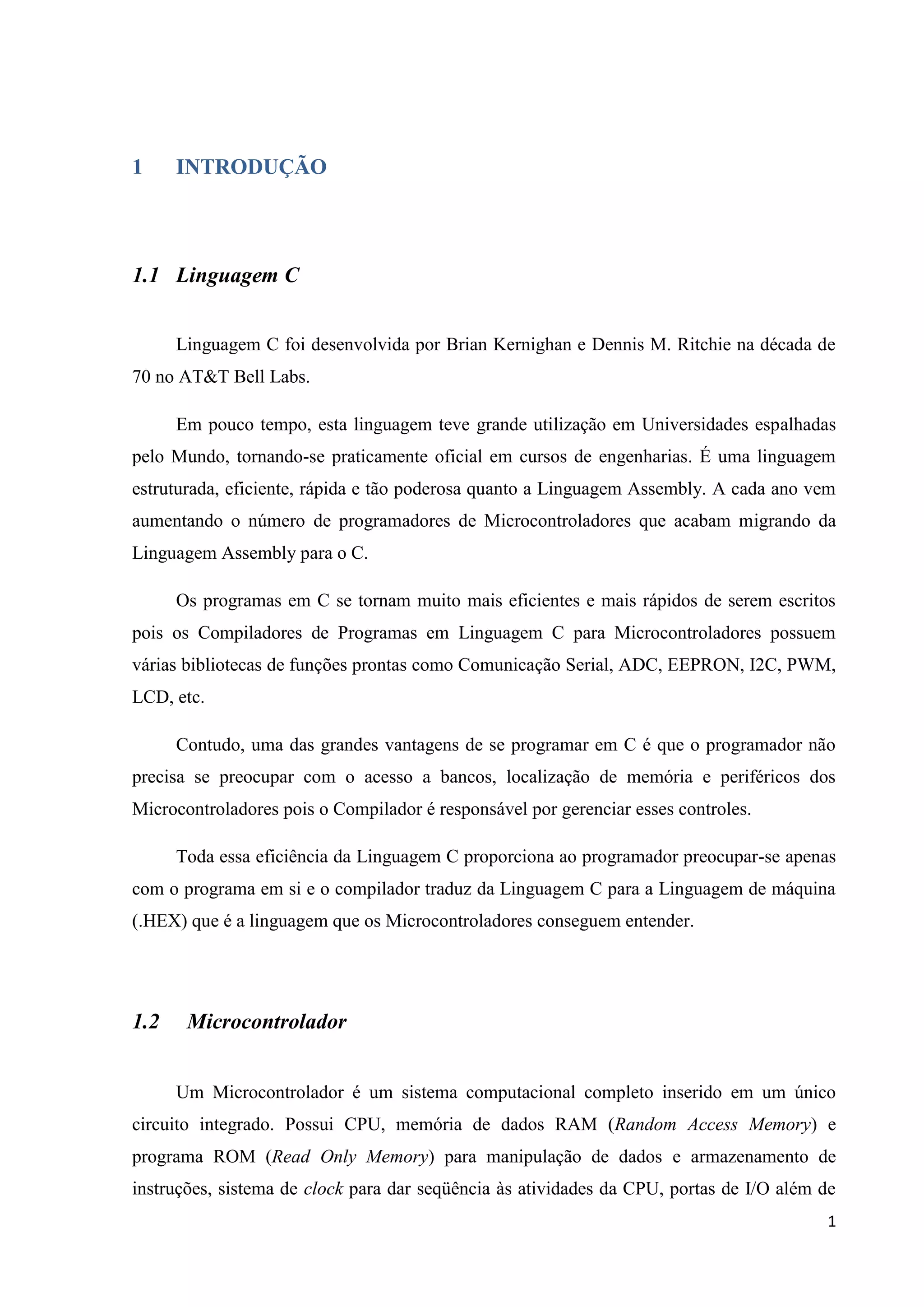 1

INTRODUÇÃO

1.1 Linguagem C
Linguagem C foi desenvolvida por Brian Kernighan e Dennis M. Ritchie na década de
70 no AT&T Bell Labs.
Em pouco tempo, esta linguagem teve grande utilização em Universidades espalhadas
pelo Mundo, tornando-se praticamente oficial em cursos de engenharias. É uma linguagem
estruturada, eficiente, rápida e tão poderosa quanto a Linguagem Assembly. A cada ano vem
aumentando o número de programadores de Microcontroladores que acabam migrando da
Linguagem Assembly para o C.
Os programas em C se tornam muito mais eficientes e mais rápidos de serem escritos
pois os Compiladores de Programas em Linguagem C para Microcontroladores possuem
várias bibliotecas de funções prontas como Comunicação Serial, ADC, EEPRON, I2C, PWM,
LCD, etc.
Contudo, uma das grandes vantagens de se programar em C é que o programador não
precisa se preocupar com o acesso a bancos, localização de memória e periféricos dos
Microcontroladores pois o Compilador é responsável por gerenciar esses controles.
Toda essa eficiência da Linguagem C proporciona ao programador preocupar-se apenas
com o programa em si e o compilador traduz da Linguagem C para a Linguagem de máquina
(.HEX) que é a linguagem que os Microcontroladores conseguem entender.

1.2

Microcontrolador
Um Microcontrolador é um sistema computacional completo inserido em um único

circuito integrado. Possui CPU, memória de dados RAM (Random Access Memory) e
programa ROM (Read Only Memory) para manipulação de dados e armazenamento de
instruções, sistema de clock para dar seqüência às atividades da CPU, portas de I/O além de
1

 