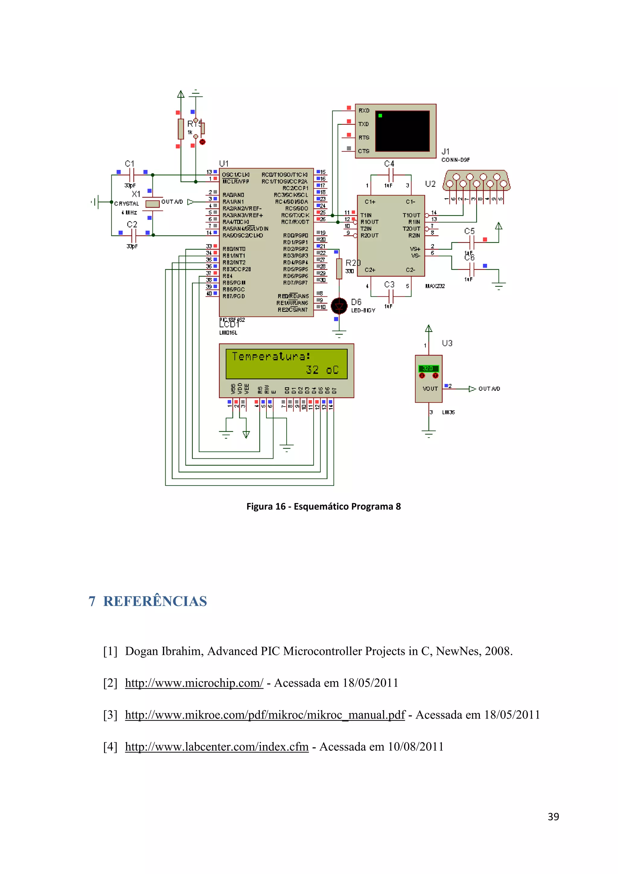 Figura 16 - Esquemático Programa 8

7 REFERÊNCIAS

[1] Dogan Ibrahim, Advanced PIC Microcontroller Projects in C, NewNes, 2008.
[2] http://www.microchip.com/ - Acessada em 18/05/2011
[3] http://www.mikroe.com/pdf/mikroc/mikroc_manual.pdf - Acessada em 18/05/2011
[4] http://www.labcenter.com/index.cfm - Acessada em 10/08/2011

39

 