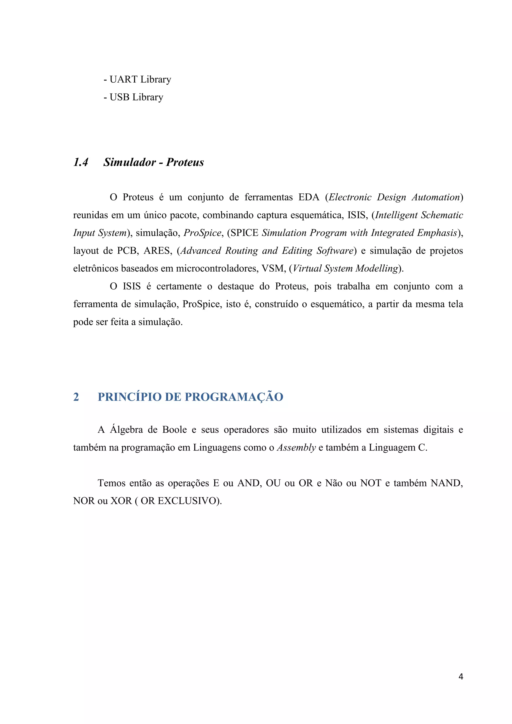 - UART Library
- USB Library

1.4

Simulador - Proteus
O Proteus é um conjunto de ferramentas EDA (Electronic Design Automation)

reunidas em um único pacote, combinando captura esquemática, ISIS, (Intelligent Schematic
Input System), simulação, ProSpice, (SPICE Simulation Program with Integrated Emphasis),
layout de PCB, ARES, (Advanced Routing and Editing Software) e simulação de projetos
eletrônicos baseados em microcontroladores, VSM, (Virtual System Modelling).
O ISIS é certamente o destaque do Proteus, pois trabalha em conjunto com a
ferramenta de simulação, ProSpice, isto é, construído o esquemático, a partir da mesma tela
pode ser feita a simulação.

2

PRINCÍPIO DE PROGRAMAÇÃO
A Álgebra de Boole e seus operadores são muito utilizados em sistemas digitais e

também na programação em Linguagens como o Assembly e também a Linguagem C.

Temos então as operações E ou AND, OU ou OR e Não ou NOT e também NAND,
NOR ou XOR ( OR EXCLUSIVO).

4

 