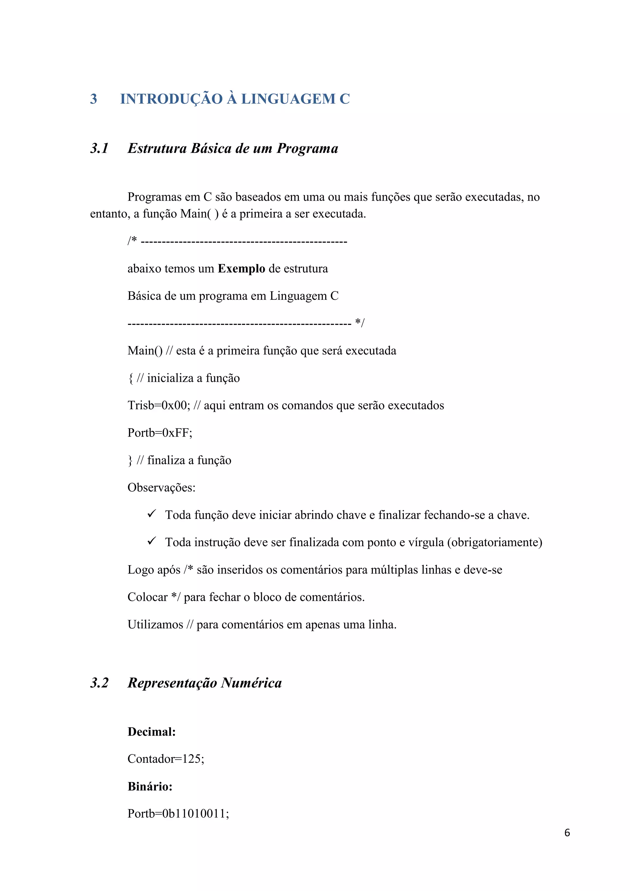 3
3.1

INTRODUÇÃO À LINGUAGEM C
Estrutura Básica de um Programa

Programas em C são baseados em uma ou mais funções que serão executadas, no
entanto, a função Main( ) é a primeira a ser executada.
/* ------------------------------------------------abaixo temos um Exemplo de estrutura
Básica de um programa em Linguagem C
----------------------------------------------------- */
Main() // esta é a primeira função que será executada
{ // inicializa a função
Trisb=0x00; // aqui entram os comandos que serão executados
Portb=0xFF;
} // finaliza a função
Observações:
 Toda função deve iniciar abrindo chave e finalizar fechando-se a chave.
 Toda instrução deve ser finalizada com ponto e vírgula (obrigatoriamente)
Logo após /* são inseridos os comentários para múltiplas linhas e deve-se
Colocar */ para fechar o bloco de comentários.
Utilizamos // para comentários em apenas uma linha.

3.2

Representação Numérica
Decimal:
Contador=125;
Binário:
Portb=0b11010011;
6

 