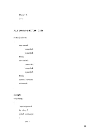 Dúzia = 0;
Z++;
}

3.5.3 Decisão SWITCH - CASE
switch (variável)
{
case valor1:
comando1;
comando2;
break;
case valor2:
coman do3;
comando4;
comando5;
break;
default: //opcional
comando6;
}

Exemplo:
void main( )
{
int contagem=4;
int valor=5;
switch (contagem)
{
case 2:
12

 