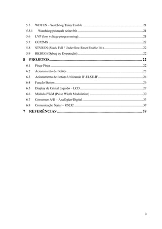 5.5
5.5.1

WDTEN – Watchdog Timer Enable .......................................................................... 21
Watchdog postscale select bit ................................................................................ 21

5.6
5.7

CCP2MX ................................................................................................................... 22

5.8

STVREN (Stack Full / Underflow Reset Enable Bit)................................................ 22

5.9

8

LVP (low voltage programming) ............................................................................... 21

BKBUG (Debug ou Depuração) ................................................................................ 22

PROJETOS.................................................................................................. 22
6.1
6.2

Acionamento de Botões ............................................................................................. 23

6.3

Acionamento de Botões Utilizando IF-ELSE-IF ....................................................... 24

6.4

Função Button ............................................................................................................ 26

6.5

Display de Cristal Líquido – LCD ............................................................................. 27

6.6

Módulo PWM (Pulse Width Modulation) ................................................................. 30

6.7

Conversor A/D – Analógico/Digital .......................................................................... 33

6.8

7

Pisca-Pisca ................................................................................................................. 22

Comunicação Serial – RS232 .................................................................................... 37

REFERÊNCIAS .......................................................................................... 39

3

 