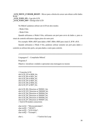 _LCD_MOVE_CURSOR_RIGHT - Mover para a direita do cursor sem alterar exibir dados
RAM
_LCD_TURN_ON - Liga tela LCD
_LCD_TURN_OFF - Desliga telar LCD
No MikroC podemos utilizar um LCD em dois modos:
- Modo 4 bits
- Modo 8 bits
Quando utilizamos o Modo 8 bits, utilizamos um port para envio de dados e, para os
sinais de controle utilizamos alguns pinos de outro port.
Por exemplo: RD0 a RD7 para dados e RB7, RB6 e RB5 para sinais E, R/W e R/S.
Quando utilizamos o Modo 4 bits, podemos utilizar somente um port para dados e
controle ou utilizar dois ports, um para dados e outro para controle.

/*********************************************************************
Linguagem C – Compilador MikroC
Programa 5
Objetivo: inicializar o módulo e apresentar uma mensagem no mesmo
*********************************************************************/
// Conexões LCD
sbit LCD_EN at RD0_bit;
sbit LCD_RS at RD1_bit;
sbit LCD_D4 at RD4_bit;
sbit LCD_D5 at RD5_bit;
sbit LCD_D6 at RD6_bit;
sbit LCD_D7 at RD7_bit;
sbit LCD_RS_Direction at TRISD1_bit;
sbit LCD_EN_Direction at TRISD0_bit;
sbit LCD_D4_Direction at TRISD4_bit;
sbit LCD_D5_Direction at TRISD5_bit;
sbit LCD_D6_Direction at TRISD6_bit;
sbit LCD_D7_Direction at TRISD7_bit;
// End LCD module connections
char txt1[] = "Microcontrolador";
char txt2[] = "18F452";
char txt3[] = "LCD 4 bits";
char txt4[] = "Exemplo";
char i;

// Variável de Loop
28

 