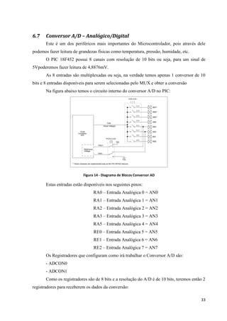 6.7

Conversor A/D – Analógico/Digital
Este é um dos periféricos mais importantes do Microcontrolador, pois através dele

podemos fazer leitura de grandezas físicas como temperatura, pressão, humidade, etc.
O PIC 18F452 possui 8 canais com resolução de 10 bits ou seja, para um sinal de
5Vpoderemos fazer leitura de 4,8876mV.
As 8 entradas são multiplexadas ou seja, na verdade temos apenas 1 conversor de 10
bits e 8 entradas disponíveis para serem selecionadas pelo MUX e obter a conversão
Na figura abaixo temos o circuito interno do conversor A/D no PIC:

Figura 14 - Diagrama de Blocos Conversor AD

Estas entradas estão disponíveis nos seguintes pinos:
RA0 – Entrada Analógica 0 = AN0
RA1 – Entrada Analógica 1 = AN1
RA2 – Entrada Analógica 2 = AN2
RA3 – Entrada Analógica 3 = AN3
RA5 – Entrada Analógica 4 = AN4
RE0 – Entrada Analógica 5 = AN5
RE1 – Entrada Analógica 6 = AN6
RE2 – Entrada Analógica 7 = AN7
Os Registradores que configuram como irá trabalhar o Conversor A/D são:
- ADCON0
- ADCON1
Como os registradores são de 8 bits e a resolução do A/D é de 10 bits, teremos então 2
registradores para receberem os dados da conversão:
33

 