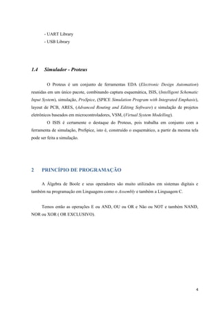 - UART Library
- USB Library

1.4

Simulador - Proteus
O Proteus é um conjunto de ferramentas EDA (Electronic Design Automation)

reunidas em um único pacote, combinando captura esquemática, ISIS, (Intelligent Schematic
Input System), simulação, ProSpice, (SPICE Simulation Program with Integrated Emphasis),
layout de PCB, ARES, (Advanced Routing and Editing Software) e simulação de projetos
eletrônicos baseados em microcontroladores, VSM, (Virtual System Modelling).
O ISIS é certamente o destaque do Proteus, pois trabalha em conjunto com a
ferramenta de simulação, ProSpice, isto é, construído o esquemático, a partir da mesma tela
pode ser feita a simulação.

2

PRINCÍPIO DE PROGRAMAÇÃO
A Álgebra de Boole e seus operadores são muito utilizados em sistemas digitais e

também na programação em Linguagens como o Assembly e também a Linguagem C.

Temos então as operações E ou AND, OU ou OR e Não ou NOT e também NAND,
NOR ou XOR ( OR EXCLUSIVO).

4

 