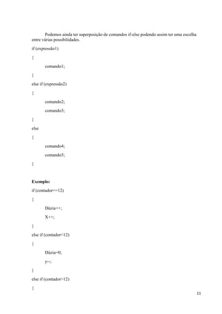 11
Podemos ainda ter superposição de comandos if-else podendo assim ter uma escolha
entre várias possibilidades.
if (expressão1)
{
comando1;
}
else if (expressão2)
{
comando2;
comando3;
}
else
{
comando4;
comando5;
}
Exemplo:
if (contador==12)
{
Dúzia++;
X++;
}
else if (contador<12)
{
Dúzia=0;
y--;
}
else if (contador>12)
{
 