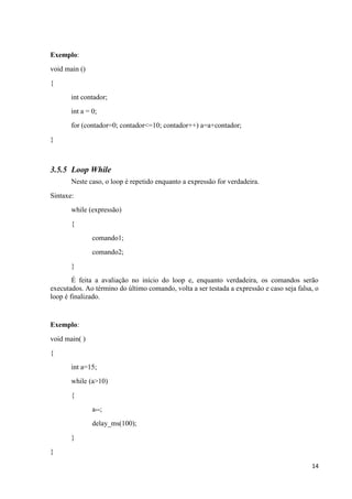 14
Exemplo:
void main ()
{
int contador;
int a = 0;
for (contador=0; contador<=10; contador++) a=a+contador;
}
3.5.5 Loop While
Neste caso, o loop é repetido enquanto a expressão for verdadeira.
Sintaxe:
while (expressão)
{
comando1;
comando2;
}
É feita a avaliação no início do loop e, enquanto verdadeira, os comandos serão
executados. Ao término do último comando, volta a ser testada a expressão e caso seja falsa, o
loop é finalizado.
Exemplo:
void main( )
{
int a=15;
while (a>10)
{
a--;
delay_ms(100);
}
}
 