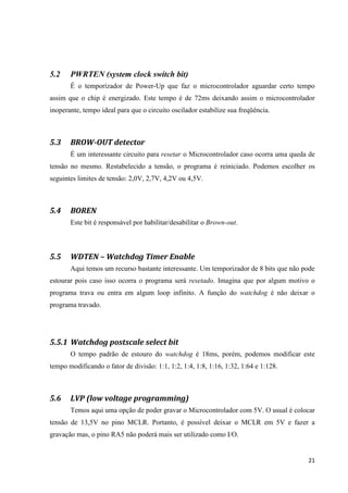 21
5.2 PWRTEN (system clock switch bit)
É o temporizador de Power-Up que faz o microcontrolador aguardar certo tempo
assim que o chip é energizado. Este tempo é de 72ms deixando assim o microcontrolador
inoperante, tempo ideal para que o circuito oscilador estabilize sua freqüência.
5.3 BROW-OUT detector
É um interessante circuito para resetar o Microcontrolador caso ocorra uma queda de
tensão no mesmo. Restabelecido a tensão, o programa é reiniciado. Podemos escolher os
seguintes limites de tensão: 2,0V, 2,7V, 4,2V ou 4,5V.
5.4 BOREN
Este bit é responsável por habilitar/desabilitar o Brown-out.
5.5 WDTEN – Watchdog Timer Enable
Aqui temos um recurso bastante interessante. Um temporizador de 8 bits que não pode
estourar pois caso isso ocorra o programa será resetado. Imagina que por algum motivo o
programa trava ou entra em algum loop infinito. A função do watchdog é não deixar o
programa travado.
5.5.1 Watchdog postscale select bit
O tempo padrão de estouro do watchdog é 18ms, porém, podemos modificar este
tempo modificando o fator de divisão: 1:1, 1:2, 1:4, 1:8, 1:16, 1:32, 1:64 e 1:128.
5.6 LVP (low voltage programming)
Temos aqui uma opção de poder gravar o Microcontrolador com 5V. O usual é colocar
tensão de 13,5V no pino MCLR. Portanto, é possível deixar o MCLR em 5V e fazer a
gravação mas, o pino RA5 não poderá mais ser utilizado como I/O.
 