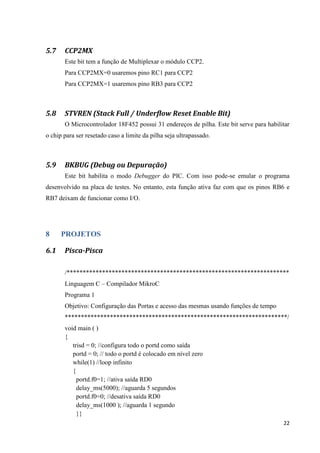 22
5.7 CCP2MX
Este bit tem a função de Multiplexar o módulo CCP2.
Para CCP2MX=0 usaremos pino RC1 para CCP2
Para CCP2MX=1 usaremos pino RB3 para CCP2
5.8 STVREN (Stack Full / Underflow Reset Enable Bit)
O Microcontrolador 18F452 possui 31 endereços de pilha. Este bit serve para habilitar
o chip para ser resetado caso a limite da pilha seja ultrapassado.
5.9 BKBUG (Debug ou Depuração)
Este bit habilita o modo Debugger do PIC. Com isso pode-se emular o programa
desenvolvido na placa de testes. No entanto, esta função ativa faz com que os pinos RB6 e
RB7 deixam de funcionar como I/O.
8 PROJETOS
6.1 Pisca-Pisca
/*********************************************************************
Linguagem C – Compilador MikroC
Programa 1
Objetivo: Configuração das Portas e acesso das mesmas usando funções de tempo
*********************************************************************/
void main ( )
{
trisd = 0; //configura todo o portd como saída
portd = 0; // todo o portd é colocado em nível zero
while(1) //loop infinito
{
portd.f0=1; //ativa saída RD0
delay_ms(5000); //aguarda 5 segundos
portd.f0=0; //desativa saída RD0
delay_ms(1000 ); //aguarda 1 segundo
}}
 