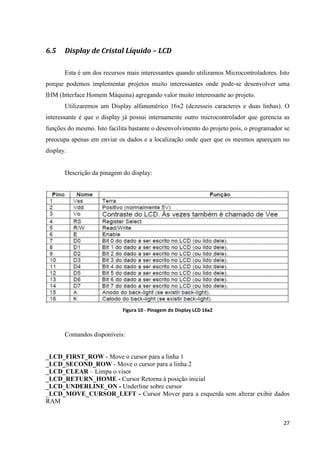 27
6.5 Display de Cristal Líquido – LCD
Esta é um dos recursos mais interessantes quando utilizamos Microcontroladores. Isto
porque podemos implementar projetos muito interessantes onde pode-se desenvolver uma
IHM (Interface Homem Máquina) agregando valor muito interessante ao projeto.
Utilizaremos um Display alfanumérico 16x2 (dezesseis caracteres e duas linhas). O
interessante é que o display já possui internamente outro microcontrolador que gerencia as
funções do mesmo. Isto facilita bastante o desenvolvimento do projeto pois, o programador se
preocupa apenas em enviar os dados e a localização onde quer que os mesmos apareçam no
display.
Descrição da pinagem do display:
Figura 10 - Pinagem do Display LCD 16x2
Comandos disponíveis:
_LCD_FIRST_ROW - Move o cursor para a linha 1
_LCD_SECOND_ROW - Move o cursor para a linha 2
_LCD_CLEAR – Limpa o visor
_LCD_RETURN_HOME - Cursor Retorna à posição inicial
_LCD_UNDERLINE_ON - Underline sobre cursor
_LCD_MOVE_CURSOR_LEFT - Cursor Mover para a esquerda sem alterar exibir dados
RAM
 