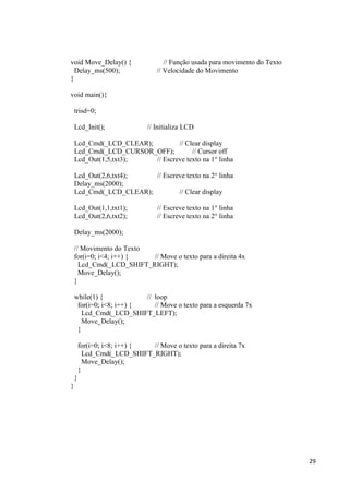 29
void Move_Delay() { // Função usada para movimento do Texto
Delay_ms(500); // Velocidade do Movimento
}
void main(){
trisd=0;
Lcd_Init(); // Initializa LCD
Lcd_Cmd(_LCD_CLEAR); // Clear display
Lcd_Cmd(_LCD_CURSOR_OFF); // Cursor off
Lcd_Out(1,5,txt3); // Escreve texto na 1° linha
Lcd_Out(2,6,txt4); // Escreve texto na 2° linha
Delay_ms(2000);
Lcd_Cmd(_LCD_CLEAR); // Clear display
Lcd_Out(1,1,txt1); // Escreve texto na 1° linha
Lcd_Out(2,6,txt2); // Escreve texto na 2° linha
Delay_ms(2000);
// Movimento do Texto
for(i=0; i<4; i++) { // Move o texto para a direita 4x
Lcd_Cmd(_LCD_SHIFT_RIGHT);
Move_Delay();
}
while(1) { // loop
for(i=0; i<8; i++) { // Move o texto para a esquerda 7x
Lcd_Cmd(_LCD_SHIFT_LEFT);
Move_Delay();
}
for(i=0; i<8; i++) { // Move o texto para a direita 7x
Lcd_Cmd(_LCD_SHIFT_RIGHT);
Move_Delay();
}
}
}
 