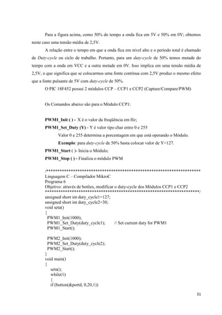 31
Para a figura acima, como 50% do tempo a onda fica em 5V e 50% em 0V; obtemos
neste caso uma tensão média de 2,5V.
A relação entre o tempo em que a onda fica em nível alto e o período total é chamado
de Duty-cycle ou ciclo de trabalho. Portanto, para um duty-cycle de 50% temos metade do
tempo com a onda em VCC e a outra metade em 0V. Isso implica em uma tensão média de
2,5V, o que significa que se colocarmos uma fonte contínua com 2,5V produz o mesmo efeito
que a fonte pulsante de 5V com duty-cycle de 50%.
O PIC 18F452 possui 2 módulos CCP – CCP1 e CCP2 (Capture/Compare/PWM)
Os Comandos abaixo são para o Módulo CCP1:
PWM1_Init ( ) - X é o valor da freqüência em Hz;
PWM1_Set_Duty (Y) - Y é valor tipo char entre 0 e 255
Valor 0 e 255 determina a porcentagem em que está operando o Módulo.
Exemplo: para duty-cycle de 50% basta colocar valor de Y=127.
PWM1_Start ( )- Inicia o Módulo;
PWM1_Stop ( ) - Finaliza o módulo PWM
/*********************************************************************
Linguagem C – Compilador MikroC
Programa 6
Objetivo: através de botões, modificar o duty-cycle dos Módulos CCP1 e CCP2
*********************************************************************/
unsigned short int duty_cycle1=127;
unsigned short int duty_cycle2=30;
void seta()
{
PWM1_Init(1000);
PWM1_Set_Duty(duty_cycle1); // Set current duty for PWM1
PWM1_Start();
PWM2_Init(1000);
PWM2_Set_Duty(duty_cycle2);
PWM2_Start();
}
void main()
{
seta();
while(1)
{
if (button(&portd, 0,20,1))
 